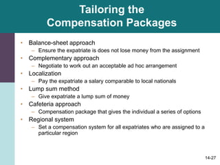 14-27
Tailoring the
Compensation Packages
• Balance-sheet approach
– Ensure the expatriate is does not lose money from the assignment
• Complementary approach
– Negotiate to work out an acceptable ad hoc arrangement
• Localization
– Pay the expatriate a salary comparable to local nationals
• Lump sum method
– Give expatriate a lump sum of money
• Cafeteria approach
– Compensation package that gives the individual a series of options
• Regional system
– Set a compensation system for all expatriates who are assigned to a
particular region
 