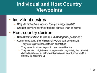 14-28
Individual and Host Country
Viewpoints
• Individual desires
– Why do individuals accept foreign assignments?
– Greater demand for their talents abroad than at home
• Host-country desires
– Whom would it like to see put in managerial positions?
– Accommodating the wishes of HCOs can be difficult:
• They are highly ethnocentric in orientation
• They want local managers to head subsidiaries
• They set such high levels of expectation regarding the desired
characteristics of expatriates that anyone sent by the MNC is
unlikely to measure up
 