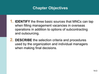 14-3
Chapter Objectives
1. IDENTIFY the three basic sources that MNCs can tap
when filling management vacancies in overseas
operations in addition to options of subcontracting
and outsourcing.
2. DESCRIBE the selection criteria and procedures
used by the organization and individual managers
when making final decisions.
 