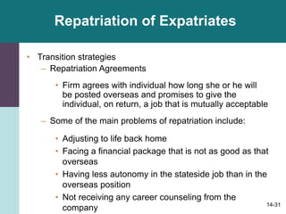 14-31
Repatriation of Expatriates
• Transition strategies
– Repatriation Agreements
• Firm agrees with individual how long she or he will
be posted overseas and promises to give the
individual, on return, a job that is mutually acceptable
– Some of the main problems of repatriation include:
• Adjusting to life back home
• Facing a financial package that is not as good as that
overseas
• Having less autonomy in the stateside job than in the
overseas position
• Not receiving any career counseling from the
company
 