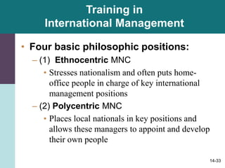 14-33
Training in
International Management
• Four basic philosophic positions:
– (1) Ethnocentric MNC
• Stresses nationalism and often puts home-
office people in charge of key international
management positions
– (2) Polycentric MNC
• Places local nationals in key positions and
allows these managers to appoint and develop
their own people
 