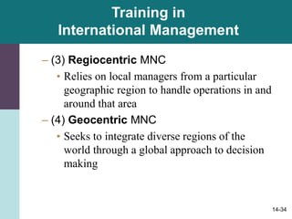 14-34
Training in
International Management
– (3) Regiocentric MNC
• Relies on local managers from a particular
geographic region to handle operations in and
around that area
– (4) Geocentric MNC
• Seeks to integrate diverse regions of the
world through a global approach to decision
making
 