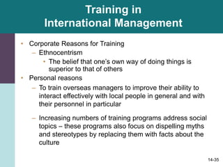 14-35
Training in
International Management
• Corporate Reasons for Training
– Ethnocentrism
• The belief that one’s own way of doing things is
superior to that of others
• Personal reasons
– To train overseas managers to improve their ability to
interact effectively with local people in general and with
their personnel in particular
– Increasing numbers of training programs address social
topics – these programs also focus on dispelling myths
and stereotypes by replacing them with facts about the
culture
 