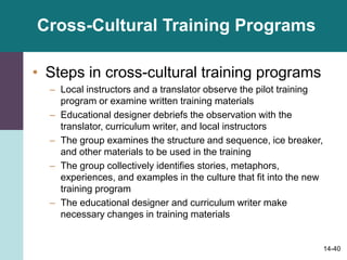 14-40
Cross-Cultural Training Programs
• Steps in cross-cultural training programs
– Local instructors and a translator observe the pilot training
program or examine written training materials
– Educational designer debriefs the observation with the
translator, curriculum writer, and local instructors
– The group examines the structure and sequence, ice breaker,
and other materials to be used in the training
– The group collectively identifies stories, metaphors,
experiences, and examples in the culture that fit into the new
training program
– The educational designer and curriculum writer make
necessary changes in training materials
 