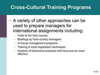 14-42
Cross-Cultural Training Programs
• A variety of other approaches can be
used to prepare managers for
international assignments including:
– Visits to the host country
– Briefings by host-country managers
– In-house management programs
– Training in local negotiation techniques
– Analysis of behavioral practices that have proven most
effective
 