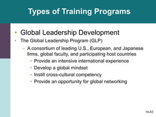 14-43
Types of Training Programs
• Global Leadership Development
• The Global Leadership Program (GLP)
– A consortium of leading U.S., European, and Japanese
firms, global faculty, and participating host countries
• Provide an intensive international experience
• Develop a global mindset
• Instill cross-cultural competency
• Provide an opportunity for global networking
 