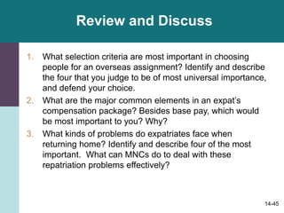 14-45
Review and Discuss
1. What selection criteria are most important in choosing
people for an overseas assignment? Identify and describe
the four that you judge to be of most universal importance,
and defend your choice.
2. What are the major common elements in an expat’s
compensation package? Besides base pay, which would
be most important to you? Why?
3. What kinds of problems do expatriates face when
returning home? Identify and describe four of the most
important. What can MNCs do to deal with these
repatriation problems effectively?
 