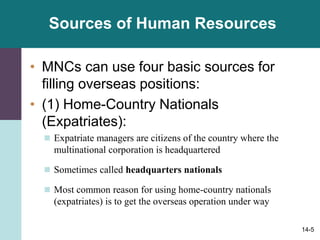 14-5
Sources of Human Resources
• MNCs can use four basic sources for
filling overseas positions:
• (1) Home-Country Nationals
(Expatriates):
 Expatriate managers are citizens of the country where the
multinational corporation is headquartered
 Sometimes called headquarters nationals
 Most common reason for using home-country nationals
(expatriates) is to get the overseas operation under way
 