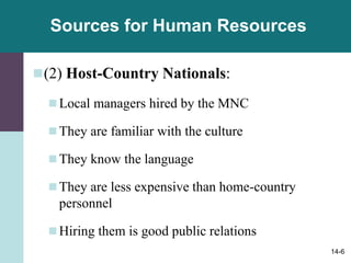 14-6
Sources for Human Resources
(2) Host-Country Nationals:
Local managers hired by the MNC
They are familiar with the culture
They know the language
They are less expensive than home-country
personnel
Hiring them is good public relations
 
