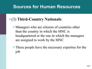 14-7
Sources for Human Resources
(3) Third-Country Nationals:
Managers who are citizens of countries other
than the country in which the MNC is
headquartered or the one in which the managers
are assigned to work by the MNC
These people have the necessary expertise for the
job
 