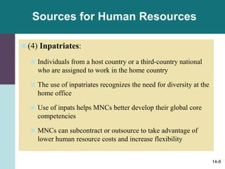 14-8
Sources for Human Resources
 (4) Inpatriates:
 Individuals from a host country or a third-country national
who are assigned to work in the home country
 The use of inpatriates recognizes the need for diversity at the
home office
 Use of inpats helps MNCs better develop their global core
competencies
 MNCs can subcontract or outsource to take advantage of
lower human resource costs and increase flexibility
 