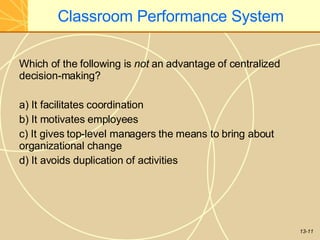 13-11
Classroom Performance System
Which of the following is not an advantage of centralized
decision-making?
a) It facilitates coordination
b) It motivates employees
c) It gives top-level managers the means to bring about
organizational change
d) It avoids duplication of activities
 