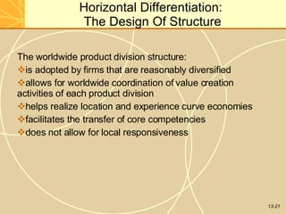13-21
Horizontal Differentiation:
The Design Of Structure
The worldwide product division structure:
is adopted by firms that are reasonably diversified
allows for worldwide coordination of value creation
activities of each product division
helps realize location and experience curve economies
facilitates the transfer of core competencies
does not allow for local responsiveness
 
