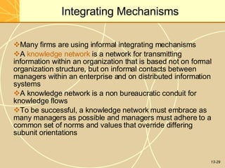 13-29
Integrating Mechanisms
Many firms are using informal integrating mechanisms
A knowledge network is a network for transmitting
information within an organization that is based not on formal
organization structure, but on informal contacts between
managers within an enterprise and on distributed information
systems
A knowledge network is a non bureaucratic conduit for
knowledge flows
To be successful, a knowledge network must embrace as
many managers as possible and managers must adhere to a
common set of norms and values that override differing
subunit orientations
 