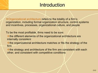 13-3
Introduction
Organizational architecture refers to the totality of a firm’s
organization, including formal organization structure, control systems
and incentives, processes, organizational culture, and people
To be the most profitable, firms need to be sure:
the different elements of the organizational architecture are
internally consistent
the organizational architecture matches or fits the strategy of the
firm
the strategy and architecture of the firm are consistent with each
other, and consistent with competitive conditions
 