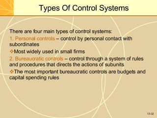 13-32
Types Of Control Systems
There are four main types of control systems:
1. Personal controls – control by personal contact with
subordinates
Most widely used in small firms
2. Bureaucratic controls – control through a system of rules
and procedures that directs the actions of subunits
The most important bureaucratic controls are budgets and
capital spending rules
 