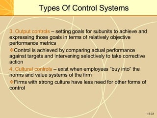 13-33
Types Of Control Systems
3. Output controls – setting goals for subunits to achieve and
expressing those goals in terms of relatively objective
performance metrics
Control is achieved by comparing actual performance
against targets and intervening selectively to take corrective
action
4. Cultural controls – exist when employees “buy into” the
norms and value systems of the firm
Firms with strong culture have less need for other forms of
control
 
