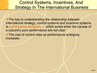 13-36
Control Systems, Incentives, And
Strategy In The International Business
The key to understanding the relationship between
international strategy, control systems and incentive systems
is performance ambiguity - which exists when the causes of
a subunit’s poor performance are not clear
The cost of control rises as performance ambiguity
increases
 