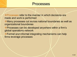 13-39
Processes
Processes refer to the manner in which decisions are
made and work is performed
Many processes cut across national boundaries as well as
organizational boundaries
Processes can be developed anywhere within a firm’s
global operations network
Formal and informal integrating mechanisms can help
firms leverage processes
 