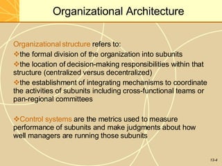 13-4
Organizational Architecture
Organizational structure refers to:
the formal division of the organization into subunits
the location of decision-making responsibilities within that
structure (centralized versus decentralized)
the establishment of integrating mechanisms to coordinate
the activities of subunits including cross-functional teams or
pan-regional committees
Control systems are the metrics used to measure
performance of subunits and make judgments about how
well managers are running those subunits
 
