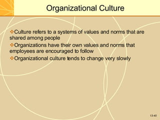 13-40
Organizational Culture
Culture refers to a systems of values and norms that are
shared among people
Organizations have their own values and norms that
employees are encouraged to follow
Organizational culture tends to change very slowly
 