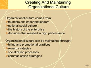 13-41
Creating And Maintaining
Organizational Culture
Organizational culture comes from:
founders and important leaders
national social culture
the history of the enterprise
decisions that resulted in high performance
Organizational culture can be maintained through:
hiring and promotional practices
reward strategies
socialization processes
communication strategies
 