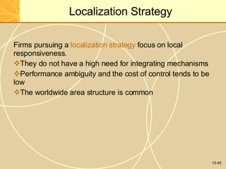 13-45
Localization Strategy
Firms pursuing a localization strategy focus on local
responsiveness.
They do not have a high need for integrating mechanisms
Performance ambiguity and the cost of control tends to be
low
The worldwide area structure is common
 