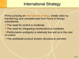 13-46
International Strategy
Firms pursuing an international strategy create value by
transferring core competencies from home to foreign
subsidiaries.
The need for control is moderate
The need for integrating mechanisms is moderate
Performance ambiguity is relatively low and so is the cost
of control
The worldwide product division structure is common
 