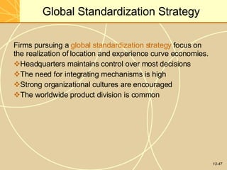 13-47
Global Standardization Strategy
Firms pursuing a global standardization strategy focus on
the realization of location and experience curve economies.
Headquarters maintains control over most decisions
The need for integrating mechanisms is high
Strong organizational cultures are encouraged
The worldwide product division is common
 