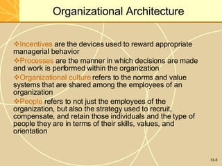 13-5
Organizational Architecture
Incentives are the devices used to reward appropriate
managerial behavior
Processes are the manner in which decisions are made
and work is performed within the organization
Organizational culture refers to the norms and value
systems that are shared among the employees of an
organization
People refers to not just the employees of the
organization, but also the strategy used to recruit,
compensate, and retain those individuals and the type of
people they are in terms of their skills, values, and
orientation
 