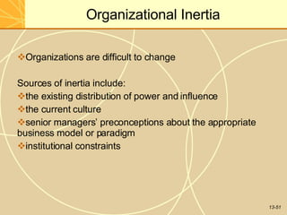 13-51
Organizational Inertia
Organizations are difficult to change
Sources of inertia include:
the existing distribution of power and influence
the current culture
senior managers’ preconceptions about the appropriate
business model or paradigm
institutional constraints
 