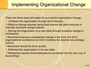 13-52
Implementing Organizational Change
There are three basic principles for successful organization change:
1. Unfreeze the organization through shock therapy
Effective change requires taking bold actions like plant closures or
dramatic structural reorganizations
2. Moving the organization to a new state through proactive change in
architecture
Movement requires a substantial change in the form of a firm’s
organizational architecture so that it matches the desired new strategic
posture
Movement should be done quickly
3. Refreeze the organization in its new state
Refreezing requires that employees be socialized into the new way of
doing things
 