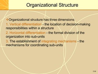13-8
Organizational Structure
Organizational structure has three dimensions:
1. Vertical differentiation - the location of decision-making
responsibilities within a structure
2. Horizontal differentiation - the formal division of the
organization into sub-units
3. The establishment of integrating mechanisms - the
mechanisms for coordinating sub-units
 