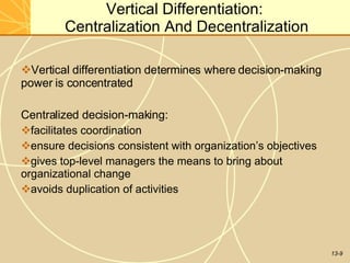 13-9
Vertical Differentiation:
Centralization And Decentralization
Vertical differentiation determines where decision-making
power is concentrated
Centralized decision-making:
facilitates coordination
ensure decisions consistent with organization’s objectives
gives top-level managers the means to bring about
organizational change
avoids duplication of activities
 