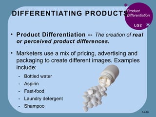 DIFFERENTIATING PRODUCTS * * Product Differentiation  Product Differentiation --  The creation of  real or perceived product differences. Marketers use a mix of pricing, advertising and packaging to create different images. Examples include: Bottled water Aspirin Fast-food Laundry detergent Shampoo LG2 14- 