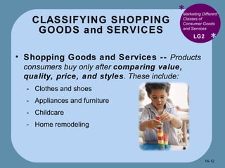 CLASSIFYING SHOPPING GOODS and SERVICES * * Marketing Different Classes of Consumer Goods and Services  Shopping Goods and Services --  Products consumers buy only after  comparing value, quality, price, and styles . These include: Clothes and shoes Appliances and furniture Childcare Home remodeling  LG2 14- 