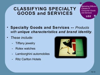 CLASSIFYING SPECIALTY GOODS and SERVICES * * Marketing Different Classes of Consumer Goods and Services  Specialty Goods and Services --  Products with  unique characteristics and brand identity .  These include: Tiffany jewelry Rolex watches Lamborghini automobiles Ritz Carlton Hotels LG2 14- 