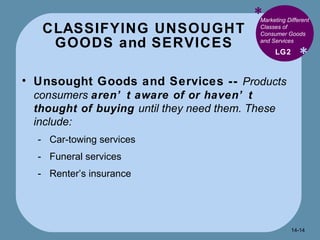 CLASSIFYING UNSOUGHT GOODS and SERVICES * * Marketing Different Classes of Consumer Goods and Services  Unsought Goods and Services --  Products consumers  aren’t aware of or haven’t thought of buying  until they need them. These include: Car-towing services Funeral services Renter’s insurance LG2 14- 