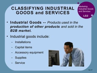 CLASSIFYING INDUSTRIAL  GOODS and SERVICES  * * Marketing Industrial Goods and Services Industrial Goods --  Products used in the  production of other products  and sold in the  B2B market. Industrial goods include: Installations Capital items Accessory equipment Supplies Service  LG2 14- 
