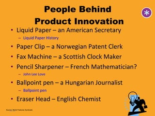 People Behind  Product Innovation Liquid Paper – an American Secretary Liquid Paper History Paper Clip – a Norwegian Patent Clerk Fax Machine – a Scottish Clock Maker Pencil Sharpener – French Mathematician? John Lee Love Ballpoint pen – a Hungarian Journalist Ballpoint pen Eraser Head – English Chemist  14- Source: World Features Syndicate 
