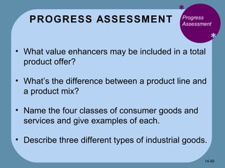PROGRESS ASSESSMENT * * Progress Assessment What value enhancers may be included in a total product offer? What’s the difference between a product line and a product mix? Name the four classes of consumer goods and services and give examples of each. Describe three different types of industrial goods. 14- 