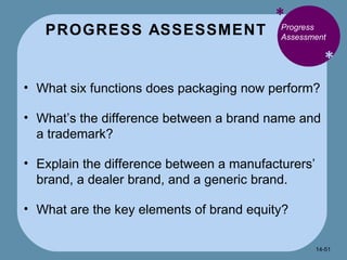 PROGRESS ASSESSMENT * * Progress Assessment What six functions does packaging now perform? What’s the difference between a brand name and a trademark? Explain the difference between a manufacturers’ brand, a dealer brand, and a generic brand. What are the key elements of brand equity? 14- 