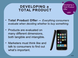 DEVELOPING a  TOTAL PRODUCT * * Developing a Total Product Offer Total Product Offer --  Everything consumers evaluate when deciding whether to buy something. LG1 Products are evaluated on many different dimensions, both tangible and intangible. Marketers must think like and talk to consumers to find out what’s important. 14- 