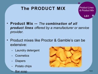 The PRODUCT MIX * * Product Lines & Product Mix Product Mix --  The  combination of all product lines  offered by a manufacturer or service provider. Product mixes like Proctor & Gamble’s can be extensive: Laundry detergent Cosmetics Diapers Potato chips Bar soap LG1 14- 