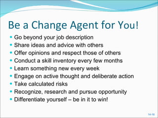 Be a Change Agent for Y ou! Go beyond your job description Share ideas and advice with others Offer opinions and respect those of others Conduct a skill inventory every few months Learn something new every week Engage on active thought and deliberate action Take calculated risks Recognize, research and pursue opportunity Differentiate yourself – be in it to win! 