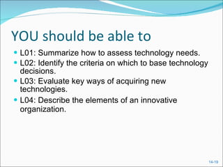 YOU should be able to L01: Summarize how to assess technology needs. L02: Identify the criteria on which to base technology decisions. L03: Evaluate key ways of acquiring new technologies. L04: Describe the elements of an innovative organization. 