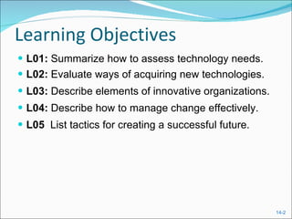 Learning Objectives L01:  Summarize how to assess technology needs. L02:  Evaluate ways of acquiring new technologies. L03:  Describe elements of innovative organizations. L04:  Describe how to manage change effectively. L05  List tactics for creating a successful future. 