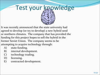 Test your knowledge It was recently announced that the state university had agreed to develop (or try to develop) a new hybrid seed  or northern climates.  The company that has provided the funding for this project hopes to sell the hybrid in the former Soviet Union.  The company seems to be attempting to acquire technology through:  A) state funding.  B) internal development.  C) technology trading.  D) licensing.  E) contracted development.  