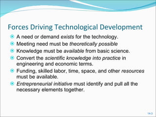 Forces Driving Technological Development A need or demand  exists  for the technology. Meeting need must be  theoretically possible Knowledge must be  available  from basic science. Convert the  scientific knowledge into practice  in engineering and economic terms. Funding, skilled labor, time, space, and other  resources  must be available. Entrepreneurial initiative  must identify and pull all the necessary elements together. 