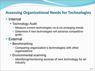 Assessing Organizational Needs for Technologies Internal Technology Audit Measure current technologies vis-à-vis emerging trends Determine if new technologies will advance competitive goals External Benchmarking  Comparing organization’s technologies with other organizations Environmental scanning Identifying/monitoring sources of new technology for an industry 